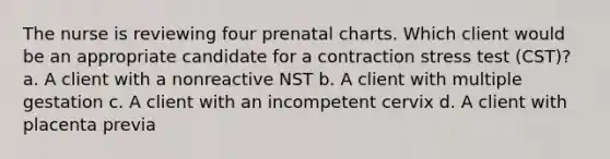 The nurse is reviewing four prenatal charts. Which client would be an appropriate candidate for a contraction stress test (CST)? a. A client with a nonreactive NST b. A client with multiple gestation c. A client with an incompetent cervix d. A client with placenta previa