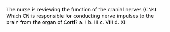 The nurse is reviewing the function of the cranial nerves (CNs). Which CN is responsible for conducting nerve impulses to the brain from the organ of Corti? a. I b. III c. VIII d. XI