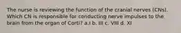 The nurse is reviewing the function of the cranial nerves (CNs). Which CN is responsible for conducting nerve impulses to the brain from the organ of Corti? a.I b. III c. VIII d. XI