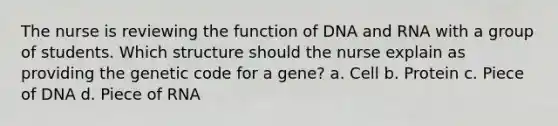 The nurse is reviewing the function of DNA and RNA with a group of students. Which structure should the nurse explain as providing the genetic code for a gene? a. Cell b. Protein c. Piece of DNA d. Piece of RNA