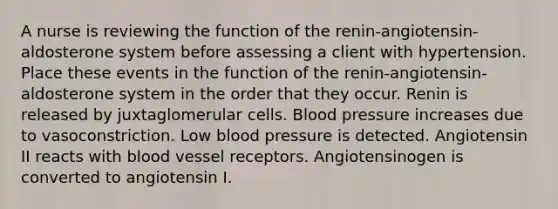 A nurse is reviewing the function of the renin-angiotensin-aldosterone system before assessing a client with hypertension. Place these events in the function of the renin-angiotensin-aldosterone system in the order that they occur. Renin is released by juxtaglomerular cells. Blood pressure increases due to vasoconstriction. Low blood pressure is detected. Angiotensin II reacts with blood vessel receptors. Angiotensinogen is converted to angiotensin I.