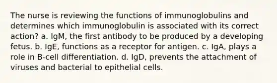 The nurse is reviewing the functions of immunoglobulins and determines which immunoglobulin is associated with its correct action? a. IgM, the first antibody to be produced by a developing fetus. b. IgE, functions as a receptor for antigen. c. IgA, plays a role in B-cell differentiation. d. IgD, prevents the attachment of viruses and bacterial to epithelial cells.