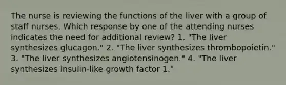 The nurse is reviewing the functions of the liver with a group of staff nurses. Which response by one of the attending nurses indicates the need for additional review? 1. "The liver synthesizes glucagon." 2. "The liver synthesizes thrombopoietin." 3. "The liver synthesizes angiotensinogen." 4. "The liver synthesizes insulin-like growth factor 1."