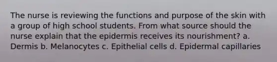 The nurse is reviewing the functions and purpose of the skin with a group of high school students. From what source should the nurse explain that the epidermis receives its nourishment? a. Dermis b. Melanocytes c. Epithelial cells d. Epidermal capillaries