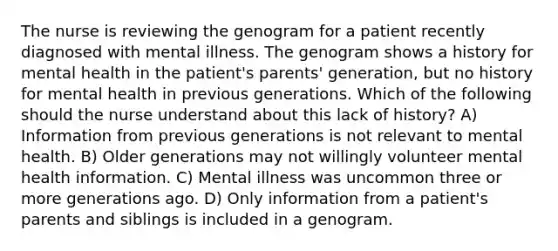 The nurse is reviewing the genogram for a patient recently diagnosed with mental illness. The genogram shows a history for mental health in the patient's parents' generation, but no history for mental health in previous generations. Which of the following should the nurse understand about this lack of history? A) Information from previous generations is not relevant to mental health. B) Older generations may not willingly volunteer mental health information. C) Mental illness was uncommon three or more generations ago. D) Only information from a patient's parents and siblings is included in a genogram.