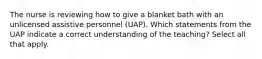 The nurse is reviewing how to give a blanket bath with an unlicensed assistive personnel (UAP). Which statements from the UAP indicate a correct understanding of the teaching? Select all that apply.