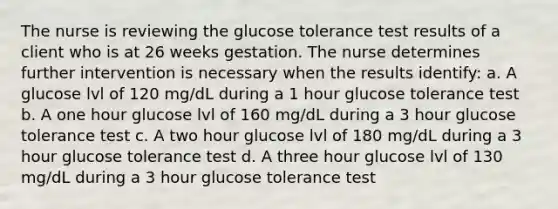 The nurse is reviewing the glucose tolerance test results of a client who is at 26 weeks gestation. The nurse determines further intervention is necessary when the results identify: a. A glucose lvl of 120 mg/dL during a 1 hour glucose tolerance test b. A one hour glucose lvl of 160 mg/dL during a 3 hour glucose tolerance test c. A two hour glucose lvl of 180 mg/dL during a 3 hour glucose tolerance test d. A three hour glucose lvl of 130 mg/dL during a 3 hour glucose tolerance test