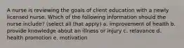 A nurse is reviewing the goals of client education with a newly licensed nurse. Which of the following information should the nurse include? (select all that apply) a. improvement of health b. provide knowledge about an illness or injury c. relavance d. health promotion e. motivation