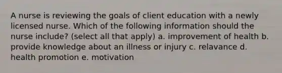 A nurse is reviewing the goals of client education with a newly licensed nurse. Which of the following information should the nurse include? (select all that apply) a. improvement of health b. provide knowledge about an illness or injury c. relavance d. health promotion e. motivation