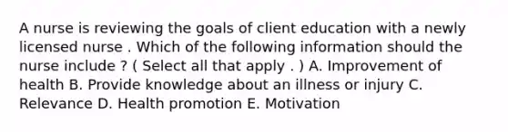 A nurse is reviewing the goals of client education with a newly licensed nurse . Which of the following information should the nurse include ? ( Select all that apply . ) A. Improvement of health B. Provide knowledge about an illness or injury C. Relevance D. Health promotion E. Motivation