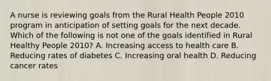 A nurse is reviewing goals from the Rural Health People 2010 program in anticipation of setting goals for the next decade. Which of the following is not one of the goals identified in Rural Healthy People 2010? A. Increasing access to health care B. Reducing rates of diabetes C. Increasing oral health D. Reducing cancer rates