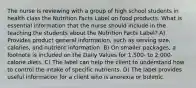 The nurse is reviewing with a group of high school students in health class the Nutrition Facts Label on food products. What is essential information that the nurse should include in the teaching the students about the Nutrition Facts Label? A) Provides product general information, such as serving size, calories, and nutrient information. B) On smaller packages, a footnote is included on the Daily Values for 1,500- to 2,000-calorie diets. C) The label can help the client to understand how to control the intake of specific nutrients. D) The label provides useful information for a client who is anorexia or bulimic.