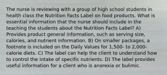 The nurse is reviewing with a group of high school students in health class the Nutrition Facts Label on food products. What is essential information that the nurse should include in the teaching the students about the Nutrition Facts Label? A) Provides product general information, such as serving size, calories, and nutrient information. B) On smaller packages, a footnote is included on the Daily Values for 1,500- to 2,000-calorie diets. C) The label can help the client to understand how to control the intake of specific nutrients. D) The label provides useful information for a client who is anorexia or bulimic.