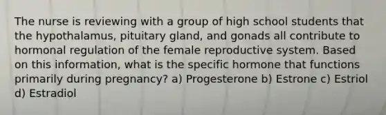 The nurse is reviewing with a group of high school students that the hypothalamus, pituitary gland, and gonads all contribute to hormonal regulation of the female reproductive system. Based on this information, what is the specific hormone that functions primarily during pregnancy? a) Progesterone b) Estrone c) Estriol d) Estradiol