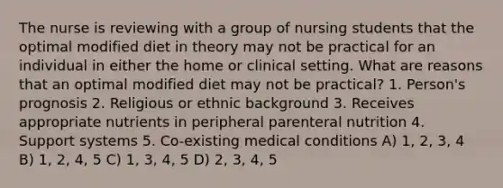 The nurse is reviewing with a group of nursing students that the optimal modified diet in theory may not be practical for an individual in either the home or clinical setting. What are reasons that an optimal modified diet may not be practical? 1. Person's prognosis 2. Religious or ethnic background 3. Receives appropriate nutrients in peripheral parenteral nutrition 4. Support systems 5. Co-existing medical conditions A) 1, 2, 3, 4 B) 1, 2, 4, 5 C) 1, 3, 4, 5 D) 2, 3, 4, 5