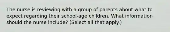 The nurse is reviewing with a group of parents about what to expect regarding their school-age children. What information should the nurse include? (Select all that apply.)