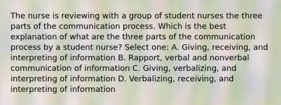 The nurse is reviewing with a group of student nurses the three parts of the communication process. Which is the best explanation of what are the three parts of the communication process by a student nurse? Select one: A. Giving, receiving, and interpreting of information B. Rapport, verbal and nonverbal communication of information C. Giving, verbalizing, and interpreting of information D. Verbalizing, receiving, and interpreting of information