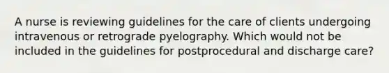 A nurse is reviewing guidelines for the care of clients undergoing intravenous or retrograde pyelography. Which would not be included in the guidelines for postprocedural and discharge care?