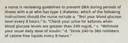 a nurse is reviewing guidelines to prevent DKA during periods of illness with a pt who has type 1 diabetes. which of the following instructions should the nurse include a. "Test your blood glucose level every 8 hours." b. "Check your urine for ketones when blood glucose levels are greater than 240 mg/dL." c. "Withhold your usual daily dose of insulin." d. "Drink 240 to 360 milliliters of calorie-free liquids every 8 hours."