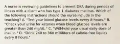 A nurse is reviewing guidelines to prevent DKA during periods of illness with a client who has type 1 diabetes mellitus. Which of the following instructions should the nurse include in the teaching? A. "Test your blood glucose levels every 8 hours." B. "Check your urine for ketones when blood glucose levels are greater than 240 mg/dL." C. "Withhold your usual daily dose of insulin." D. "Drink 240 to 360 milliliters of calorie-free liquids every 8 hours."