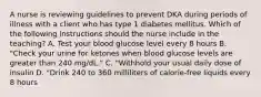 A nurse is reviewing guidelines to prevent DKA during periods of illness with a client who has type 1 diabetes mellitus. Which of the following instructions should the nurse include in the teaching? A. Test your blood glucose level every 8 hours B. "Check your urine for ketones when blood glucose levels are greater than 240 mg/dL." C. "Withhold your usual daily dose of insulin D. "Drink 240 to 360 milliliters of calorie-free liquids every 8 hours