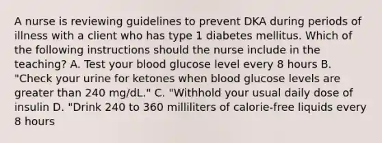 A nurse is reviewing guidelines to prevent DKA during periods of illness with a client who has type 1 diabetes mellitus. Which of the following instructions should the nurse include in the teaching? A. Test your blood glucose level every 8 hours B. "Check your urine for ketones when blood glucose levels are greater than 240 mg/dL." C. "Withhold your usual daily dose of insulin D. "Drink 240 to 360 milliliters of calorie-free liquids every 8 hours