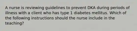 A nurse is reviewing guidelines to prevent DKA during periods of illness with a client who has type 1 diabetes mellitus. Which of the following instructions should the nurse include in the teaching?