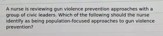 A nurse is reviewing gun violence prevention approaches with a group of civic leaders. Which of the following should the nurse identify as being population-focused approaches to gun violence prevention?