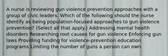 A nurse is reviewing gun violence prevention approaches with a group of civic leaders. Which of the following should the nurse identify as being population-focused approaches to gun violence prevention? (Select all that apply.) Addressing mental health disorders Researching root causes for gun violence Enforcing gun laws Providing funding for violence-prevention education programs Limiting the number of guns a person can own