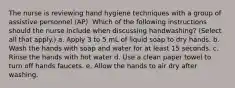 The nurse is reviewing hand hygiene techniques with a group of assistive personnel (AP). Which of the following instructions should the nurse include when discussing handwashing? (Select all that apply.) a. Apply 3 to 5 mL of liquid soap to dry hands. b. Wash the hands with soap and water for at least 15 seconds. c. Rinse the hands with hot water d. Use a clean paper towel to turn off hands faucets. e. Allow the hands to air dry after washing.