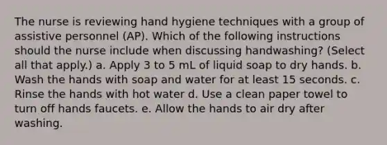 The nurse is reviewing hand hygiene techniques with a group of assistive personnel (AP). Which of the following instructions should the nurse include when discussing handwashing? (Select all that apply.) a. Apply 3 to 5 mL of liquid soap to dry hands. b. Wash the hands with soap and water for at least 15 seconds. c. Rinse the hands with hot water d. Use a clean paper towel to turn off hands faucets. e. Allow the hands to air dry after washing.