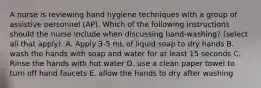 A nurse is reviewing hand hygiene techniques with a group of assistive personnel (AP). Which of the following instructions should the nurse include when discussing hand-washing? (select all that apply). A. Apply 3-5 mL of liquid soap to dry hands B. wash the hands with soap and water for at least 15 seconds C. Rinse the hands with hot water D. use a clean paper towel to turn off hand faucets E. allow the hands to dry after washing