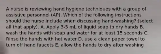 A nurse is reviewing hand hygiene techniques with a group of assistive personnel (AP). Which of the following instructions should the nurse include when discussing hand-washing? (select all that apply). A. Apply 3-5 mL of liquid soap to dry hands B. wash the hands with soap and water for at least 15 seconds C. Rinse the hands with hot water D. use a clean paper towel to turn off hand faucets E. allow the hands to dry after washing