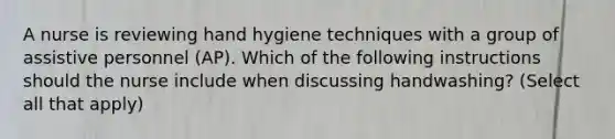 A nurse is reviewing hand hygiene techniques with a group of assistive personnel (AP). Which of the following instructions should the nurse include when discussing handwashing? (Select all that apply)