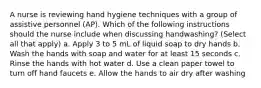 A nurse is reviewing hand hygiene techniques with a group of assistive personnel (AP). Which of the following instructions should the nurse include when discussing handwashing? (Select all that apply) a. Apply 3 to 5 mL of liquid soap to dry hands b. Wash the hands with soap and water for at least 15 seconds c. Rinse the hands with hot water d. Use a clean paper towel to turn off hand faucets e. Allow the hands to air dry after washing