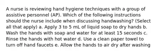 A nurse is reviewing hand hygiene techniques with a group of assistive personnel (AP). Which of the following instructions should the nurse include when discussing handwashing? (Select all that apply) a. Apply 3 to 5 mL of liquid soap to dry hands b. Wash the hands with soap and water for at least 15 seconds c. Rinse the hands with hot water d. Use a clean paper towel to turn off hand faucets e. Allow the hands to air dry after washing