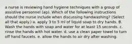 a nurse is reviewing hand hygiene techniques with a group of assistive personnel (ap). Which of the following instructions should the nurse include when discussing handwashing? (Select all that apply.) a. apply 3 to 5 ml of liquid soap to dry hands. B. Wash the hands with soap and water for at least 15 seconds. c. rinse the hands with hot water. d. use a clean paper towel to turn off hand faucets. e. allow the hands to air dry after washing.