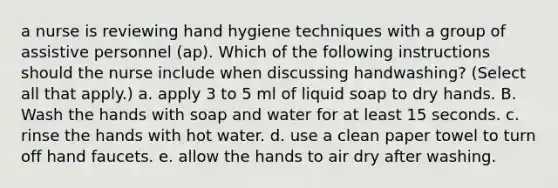 a nurse is reviewing hand hygiene techniques with a group of assistive personnel (ap). Which of the following instructions should the nurse include when discussing handwashing? (Select all that apply.) a. apply 3 to 5 ml of liquid soap to dry hands. B. Wash the hands with soap and water for at least 15 seconds. c. rinse the hands with hot water. d. use a clean paper towel to turn off hand faucets. e. allow the hands to air dry after washing.