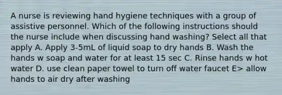 A nurse is reviewing hand hygiene techniques with a group of assistive personnel. Which of the following instructions should the nurse include when discussing hand washing? Select all that apply A. Apply 3-5mL of liquid soap to dry hands B. Wash the hands w soap and water for at least 15 sec C. Rinse hands w hot water D. use clean paper towel to turn off water faucet E> allow hands to air dry after washing