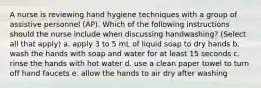 A nurse is reviewing hand hygiene techniques with a group of assistive personnel (AP). Which of the following instructions should the nurse include when discussing handwashing? (Select all that apply) a. apply 3 to 5 mL of liquid soap to dry hands b. wash the hands with soap and water for at least 15 seconds c. rinse the hands with hot water d. use a clean paper towel to turn off hand faucets e. allow the hands to air dry after washing