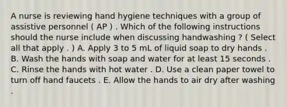 A nurse is reviewing hand hygiene techniques with a group of assistive personnel ( AP ) . Which of the following instructions should the nurse include when discussing handwashing ? ( Select all that apply . ) A. Apply 3 to 5 mL of liquid soap to dry hands . B. Wash the hands with soap and water for at least 15 seconds . C. Rinse the hands with hot water . D. Use a clean paper towel to turn off hand faucets . E. Allow the hands to air dry after washing .