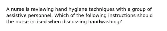 A nurse is reviewing hand hygiene techniques with a group of assistive personnel. Which of the following instructions should the nurse incised when discussing handwashing?