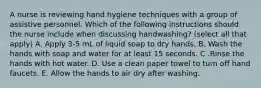 A nurse is reviewing hand hygiene techniques with a group of assistive personnel. Which of the following instructions should the nurse include when discussing handwashing? (select all that apply) A. Apply 3-5 mL of liquid soap to dry hands. B. Wash the hands with soap and water for at least 15 seconds. C .Rinse the hands with hot water. D. Use a clean paper towel to turn off hand faucets. E. Allow the hands to air dry after washing.