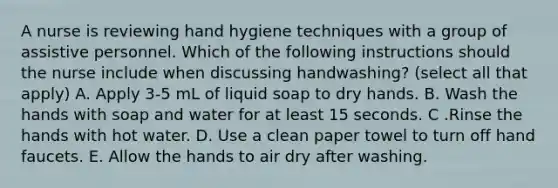 A nurse is reviewing hand hygiene techniques with a group of assistive personnel. Which of the following instructions should the nurse include when discussing handwashing? (select all that apply) A. Apply 3-5 mL of liquid soap to dry hands. B. Wash the hands with soap and water for at least 15 seconds. C .Rinse the hands with hot water. D. Use a clean paper towel to turn off hand faucets. E. Allow the hands to air dry after washing.