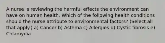 A nurse is reviewing the harmful effects the environment can have on human health. Which of the following health conditions should the nurse attribute to environmental factors? (Select all that apply.) a) Cancer b) Asthma c) Allergies d) Cystic fibrosis e) Chlamydia