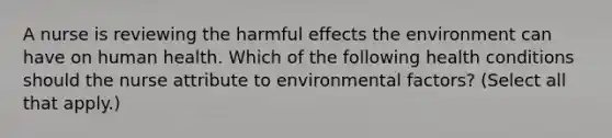 A nurse is reviewing the harmful effects the environment can have on human health. Which of the following health conditions should the nurse attribute to environmental factors? (Select all that apply.)