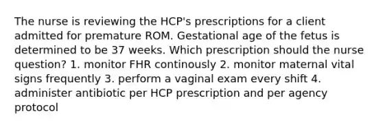 The nurse is reviewing the HCP's prescriptions for a client admitted for premature ROM. Gestational age of the fetus is determined to be 37 weeks. Which prescription should the nurse question? 1. monitor FHR continously 2. monitor maternal vital signs frequently 3. perform a vaginal exam every shift 4. administer antibiotic per HCP prescription and per agency protocol