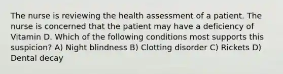 The nurse is reviewing the health assessment of a patient. The nurse is concerned that the patient may have a deficiency of Vitamin D. Which of the following conditions most supports this suspicion? A) Night blindness B) Clotting disorder C) Rickets D) Dental decay