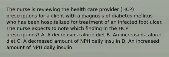 The nurse is reviewing the health care provider (HCP) prescriptions for a client with a diagnosis of diabetes mellitus who has been hospitalized for treatment of an infected foot ulcer. The nurse expects to note which finding in the HCP prescriptions? A. A decreased-calorie diet B. An increased-calorie diet C. A decreased amount of NPH daily insulin D. An increased amount of NPH daily insulin