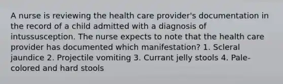 A nurse is reviewing the health care provider's documentation in the record of a child admitted with a diagnosis of intussusception. The nurse expects to note that the health care provider has documented which manifestation? 1. Scleral jaundice 2. Projectile vomiting 3. Currant jelly stools 4. Pale-colored and hard stools